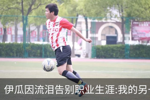 伊瓜因流泪告别职业生涯:我的另一种人生要开始了