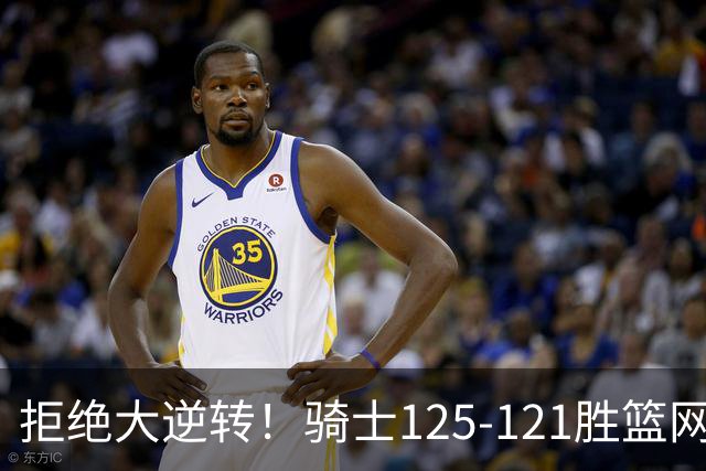 拒绝大逆转！骑士125-121胜篮网！此战看到4个事实：哈登令人担忧