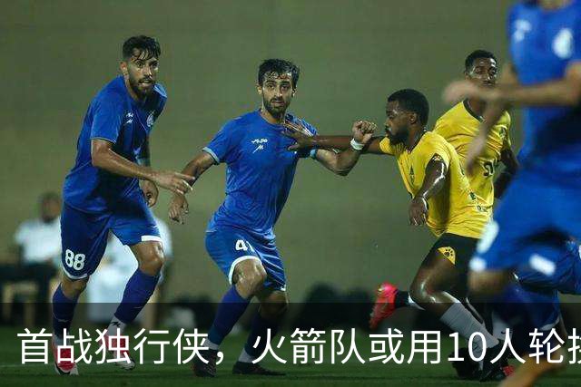 首战独行侠，火箭队或用10人轮换？5首发+5替补悬念不大，第2中锋或易主